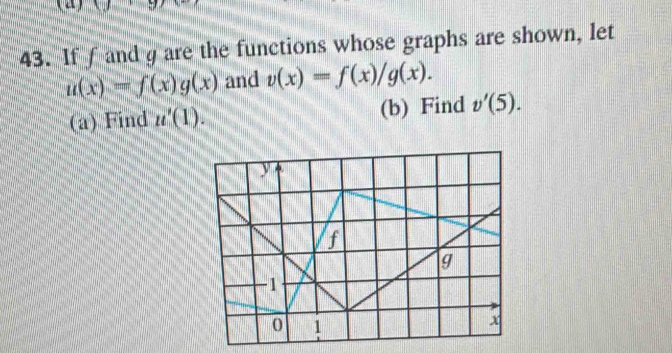 10 
43. Iff and g are the functions whose graphs are shown, let
u(x)=f(x)g(x) and v(x)=f(x)/g(x). 
(a) Find u'(1). (b) Find v'(5).