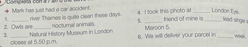 Completa con a 7 a n o 
Mark has just had a car accident. 
1. _river Thames is quite clean these days. 4. I took this photo at __London Eye. 
5. _friend of mine is lead singer 
2. Owls are nocturnal animals. 
3. _Natural History Museum in London Maroon 5. 
6. We will deliver your parcel in _week. 
closes at 5.50 p.m.