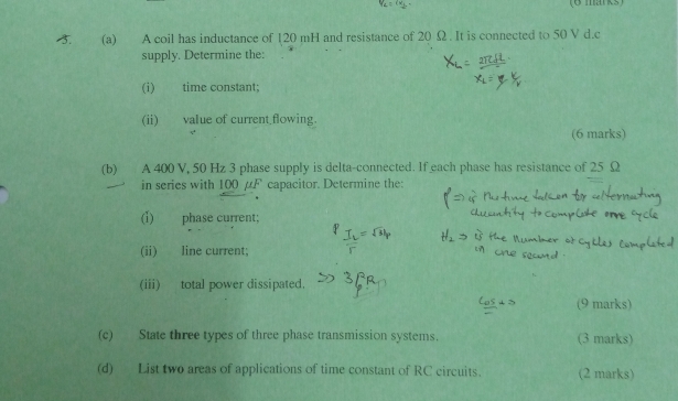 A coil has inductance of 120 mH and resistance of 20 Ω. It is connected to 50 V d.c 
supply. Determine the: 
(i) time constant; 
(ii) value of current flowing. 
(6 marks) 
(b) A 400 V, 50 Hz 3 phase supply is delta-connected. If each phase has resistance of 25 Ω
in series with 100 μF capacitor. Determine the: 
(i) phase current; 
(ii) line current; 
(iii) total power dissipated. 
9 marks) 
(c) State three types of three phase transmission systems. 
marks) 
(d) List two areas of applications of time constant of RC circuits. (2 marks)