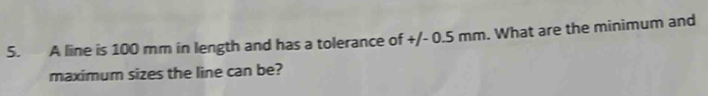 A line is 100 mm in length and has a tolerance of +/- 0.5 mm. What are the minimum and 
maximum sizes the line can be?