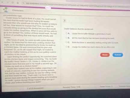 A Ap-aadyeland.con/cts/test/practicn-session/a215d7cra6eD=a215d4packdD=aa227d24dgCoont=961c64bgtnn=b11580664ceen
Characters
uncontollable rage. Dustin knew he had to think of a plan. He could not tell 3
his mom that his tooth had been hurting for weeks
because then she would ask him why he waited so long to
tell her. How would he explain that? Also, he could not
casiually bring up going to the dentist because that would
make his mother suspicious. What 11-year-old boy asks to Dustin believes that the dentist will
go tn the dentist? No, nerther of those would work. He had A. cause him to suffer through a great deal of pain.
honest. to think of something that was equal parts sneaky and B. tell his morn that he has not been brushing his teeth
After hours of work, he came up with a plan that was
neisher. He knew that his mom was cooking chicken shat C. think that there is absolutely nothing wrong with his tooth.
night, so he decided to pretend that he broke his tooth on
a chicken bone. He was convinced that his plan was D. charge his mother too much money for an office visil.
foolproof. So, as he ate supper that night, he wailed to
of chicken in his mouth catch his mother looking at him as he was putting a piece
Reset
Upon finding the perfect opportunity, he crunched down Subest
on the chicken bone and began screaming, "Ow, my looth!
My tooth! I think I broke it. Oh, I broke it. I broke it on the
chicken bone that was just in my mouth a second ago. On,
I broke my tooth on a chicken bone!' Dustin then looked over at his mother, expecting to see
a look of concem, expecting to see her running lowards
him, but he saw neither. Instead, he saw her silting calmly
and then heard her say, "That's odd. I've never seen a
person have pain during the weeks leading up to breaking 
his tooth, I guess strange things happen when you go a
whole year wishout brushing your teeth!"
2 of 10 Answered Sassion Timer: 5:50 Gamé Score: 1 Segaion Suo