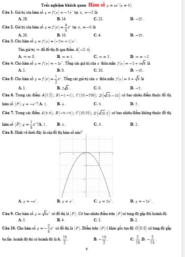 Trắc nghiệm khách quan Hàm số y=ax^2(a=0)
Câu 1. Giá trị của hàm số y=f(x)=-7x^2 tại z_n=-2 là
A. 28. B. 14. C. 21. D. - 25 .
Câu 2. Giá trị của hàm số y=f(x)= 4/5 x^2 tại x_n=-5 là
A. 20. B. 10. C. 4. D. - 20 .
Câu 3. Cho hàm số y=f(x)=(-2m+1)z^2.
Tim giá trị m để đồ thị đi qua điểm A(-2:4).
A. m=0. B. m=1. C. m=2. D. m=-2.
Câu 4. Cho hàm số y=f(x)=-2x^2 Tổng các giá trị của σ thỏa mãn f(a)=-5+4sqrt(3) là
A. 1. B. 0. C. 10. D. -10 .
Câu 5. Cho hàm số y=f(x)= 1/2 x^2. Tổng các giá tri của σ thỏa mãn f(a)=8+sqrt(b) là
A. 1. B. 2sqrt(5). C. 0. D. - 2 .
Câu 6. Trong các điểm A(1:2);B(-1:-1);C(10;-200);D(sqrt(10);-10) có bao nhiêu điểm thuộc đồ thị
hàm số (P):y=-z^2 ? A. 1. B. 4 . C. 8 . D. ? .
Câu 7. Trong các điểm A(0:0);B(-0:-5);C(10:20); ;D(sqrt(10):2) có bao nhiêu điểm không thuộc do thị
hàm số (P):y= 1/5 z^2?A.1. B. 4 . C. 8 . D. 2 .
Câu 8. Hình vẽ dưới đây là của đ
A. y=-z^2. y=z^2.. y=2z^2. D. y=-2z^2.
Câu 9, Cho hàm số y=sqrt(3)z^2 có đồ thị là (P). Có bao nhiêu điểm trên (P)có tung độ gấp đôi hoành độ.
A. 5. B. 4. C. 3. D. 2.
Câu 10. Cho hàm số y=- 2/5 x^2 có đồ thị là (P). Điểm trên (P) ( khác gốc tọa độ O(0:0) có tung độ gấp
ba lần hoành độ thi có hoành độ là A.  15/2 . B. - 15/2 . C.  2/15  .D. - 2/15 ·
5