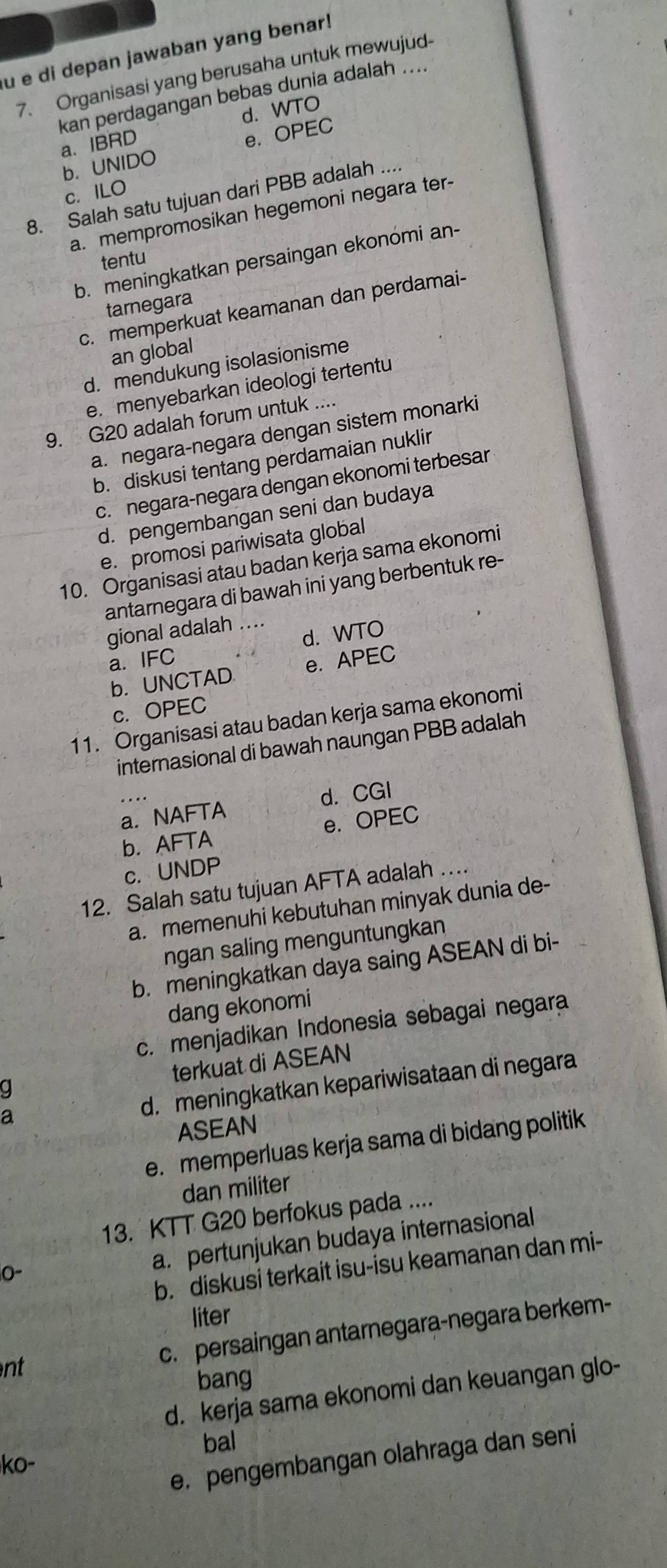 di depan jawaban yang benar!
7. Organisasi yang berusaha untuk mewujud-
kan perdagangan bebas dunia adalah ....
a. IBRD d. WTO
b. UNIDO e. OPEC
c. ILO
8. Salah satu tujuan dari PBB adalah ...
a. mempromosikan hegemoni negara ter
tentu
b. meningkatkan persaingan ekonomi an-
tarnegara
c. memperkuat keamanan dan perdamai-
an global
d. mendukung isolasionisme
e. menyebarkan ideologi tertentu
9. G20 adalah forum untuk ....
a. negara-negara dengan sistem monarki
b. diskusi tentang perdamaian nuklir
c. negara-negara dengan ekonomi terbesar
d. pengembangan seni dan budaya
e. promosi pariwisata global
10. Organisasi atau badan kerja sama ekonomi
antarnegara di bawah ini yang berbentuk re-
gional adalah ....
d. WTO
a. IFC
b. UNCTAD e. APEC
c. OPEC
11. Organisasi atau badan kerja sama ekonomi
internasional di bawah naungan PBB adalah
a. NAFTA d. CGI
b. AFTA e. OPEC
c. UNDP
12. Salah satu tujuan AFTA adalah …
a. memenuhi kebutuhan minyak dunia de-
ngan saling menguntungkan
b. meningkatkan daya saing ASEAN di bi-
dang ekonomi
c. menjadikan Indonesia sebagai negara
terkuat di ASEAN
d. meningkatkan kepariwisataan di negara
ASEAN
e. memperluas kerja sama di bidang politik
dan militer
13. KTT G20 berfokus pada ....
b. diskusi terkait isu-isu keamanan dan mi-
0-
a. pertunjukan budaya internasional
liter
c. persaingan antarnegara-negara berkem-
nt
bang
d. kerja sama ekonomi dan keuangan glo-
bal
e.pengembangan olahraga dan seni
ko-