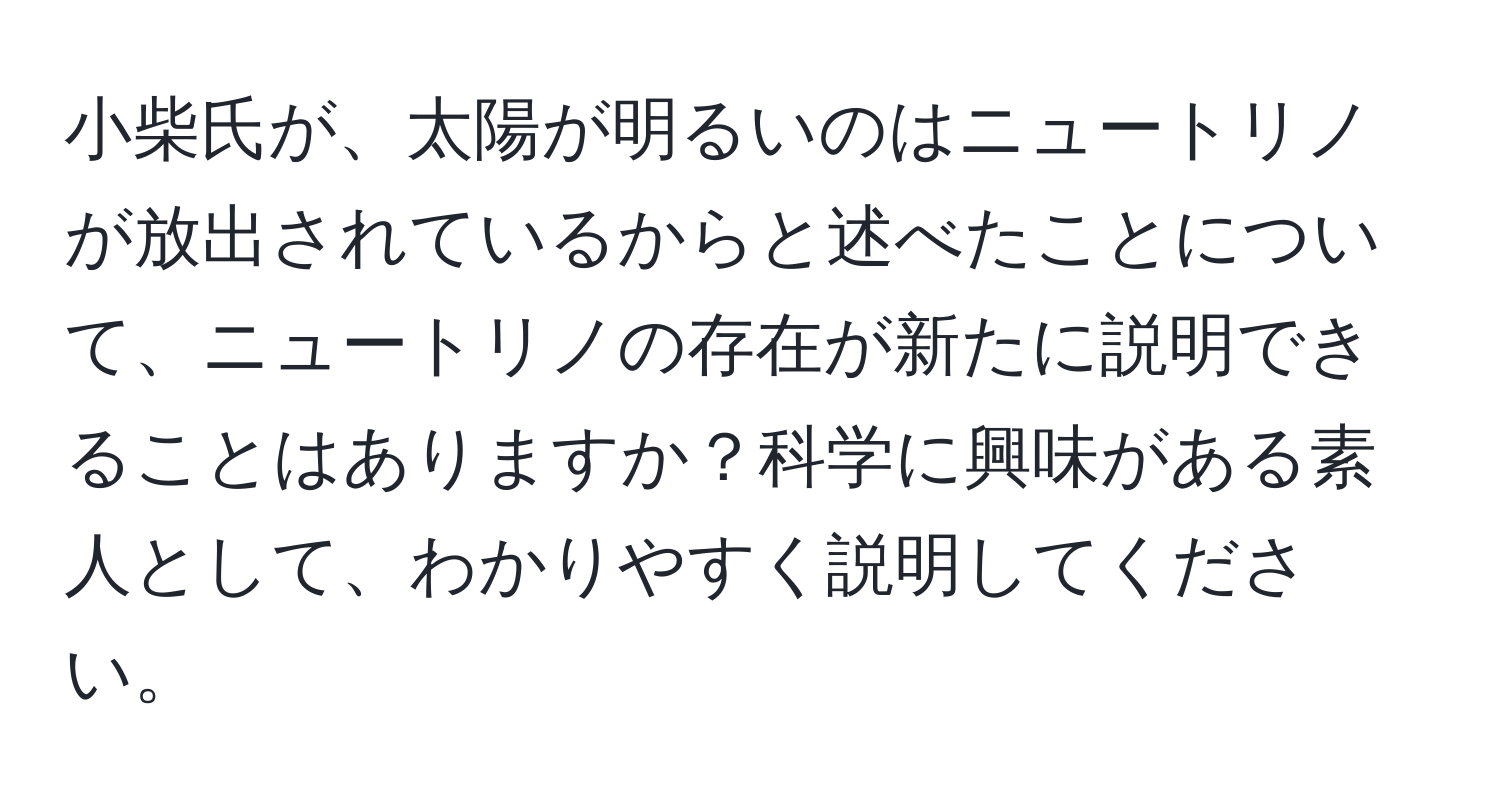 小柴氏が、太陽が明るいのはニュートリノが放出されているからと述べたことについて、ニュートリノの存在が新たに説明できることはありますか？科学に興味がある素人として、わかりやすく説明してください。