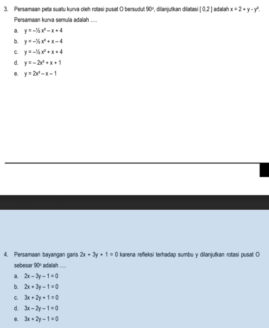 Persamaan peta suatu kurva oleh rotasi pusat O bersudut 90° , dilanjutkan dilatasi [0,2] adalah x=2+y-y^2. 
Persamaan kurva semula adalah ....
a. y=-1/2x^2-x+4
b. y=-1/2x^2+x-4
C. y=-1/2x^2+x+4
d. y=-2x^2+x+1
e. y=2x^2-x-1
4. Persamaan bayangan garis 2x+3y+1=0 karena refleksi terhadap sumbu y dilanjutkan rotasi pusat O
sebesar 90° adalah ....
a. 2x-3y-1=0
b. 2x+3y-1=0
C. 3x+2y+1=0
d. 3x-2y-1=0
e. 3x+2y-1=0