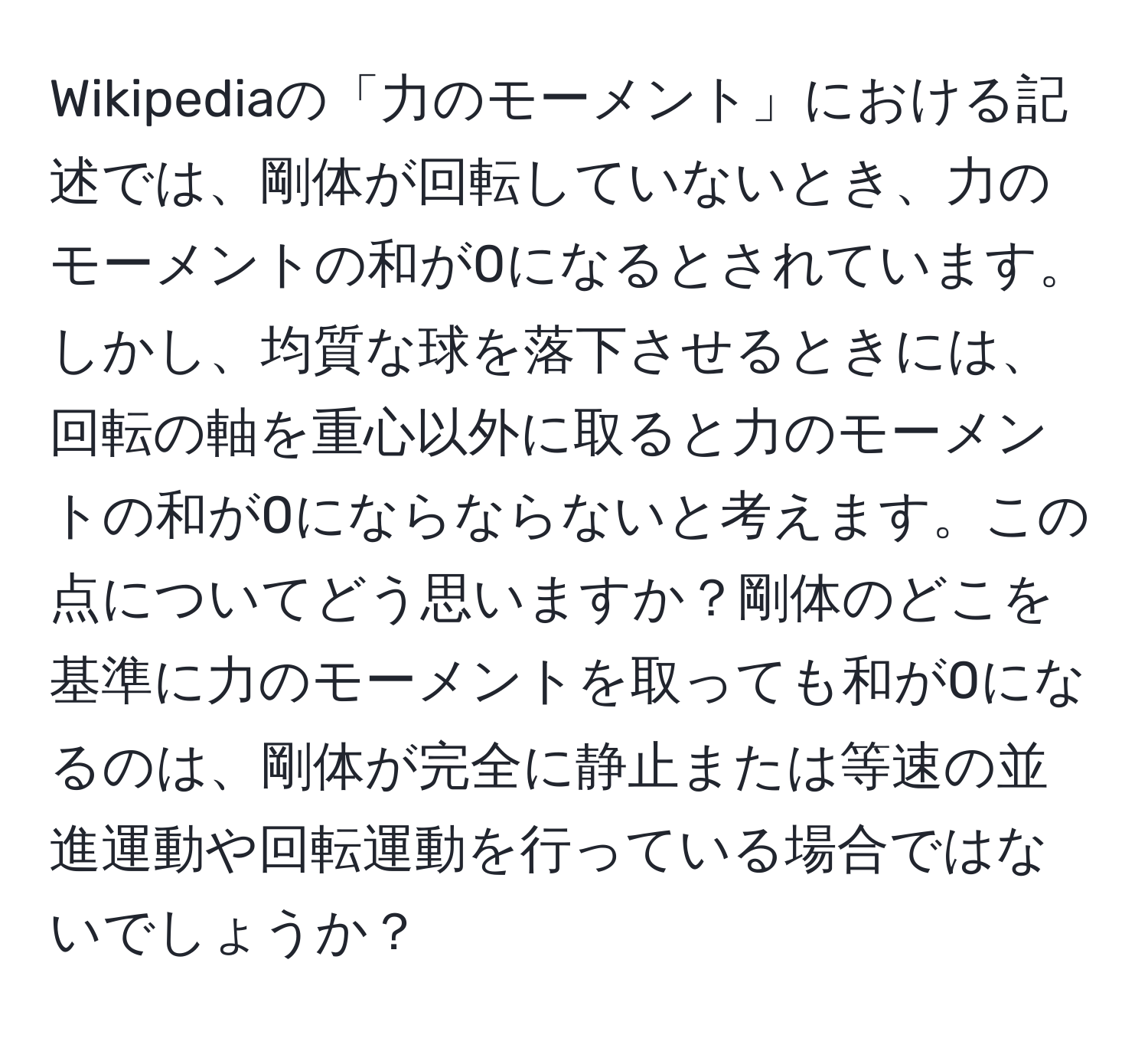 Wikipediaの「力のモーメント」における記述では、剛体が回転していないとき、力のモーメントの和が0になるとされています。しかし、均質な球を落下させるときには、回転の軸を重心以外に取ると力のモーメントの和が0にならならないと考えます。この点についてどう思いますか？剛体のどこを基準に力のモーメントを取っても和が0になるのは、剛体が完全に静止または等速の並進運動や回転運動を行っている場合ではないでしょうか？