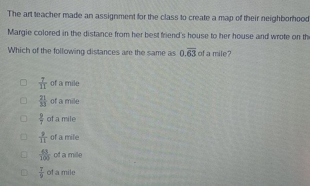 The art teacher made an assignment for the class to create a map of their neighborhood
Margie colored in the distance from her best friend's house to her house and wrote on th
Which of the following distances are the same as 0.overline 63 of a mile?
 7/11  of a mile
 21/33  of a mile
 9/7  of a mile
 9/11  of a mile
 63/100  of a mile
 7/9  of a mile