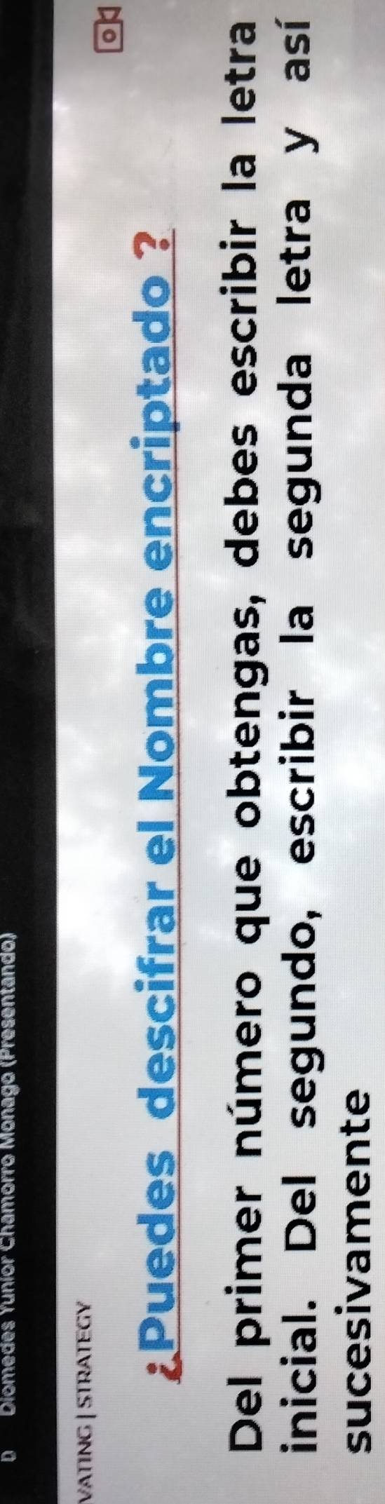 Diomedes Yuñíor Chamorro Monago (Presentando) 
VATING | STRATEGY 
¿Puedes descifrar el Nombre encriptado ? 
Del primer número que obtengas, debes escribir la letra 
inicial. Del segundo, escribir la segunda letra y así 
sucesivamente
