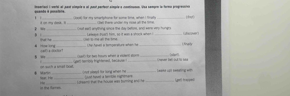 Inserisci i verbi al past simple o al past perfect simple o continuous. Usa sempre la forma progressiva 
quando è possibile. 
1 l (look) for my smartphone for some time, when I finally _( find ) 
it on my desk. It _(be) there under my nose all the time. 
2 We _ (not eat) anything since the day before, and were very hungry. 
3 1 _(always trust) him, so it was a shock when I _(discover) 
that he _(lie) to me all the time. 
4 How long _(he have) a temperature when he _(finally 
call) a doctor? 
5 We _(sail) for two hours when a violent storm _(start). 
| _(get) terribly frightened, because I _(never be) out to sea 
on such a small boat. 
6 Martin _(not sleep) for long when he _wake up) sweating with 
fear. He _. (just have) a terrible nightmare. 
He _(dream) that the house was burning and he _(get) trapped 
in the flames.