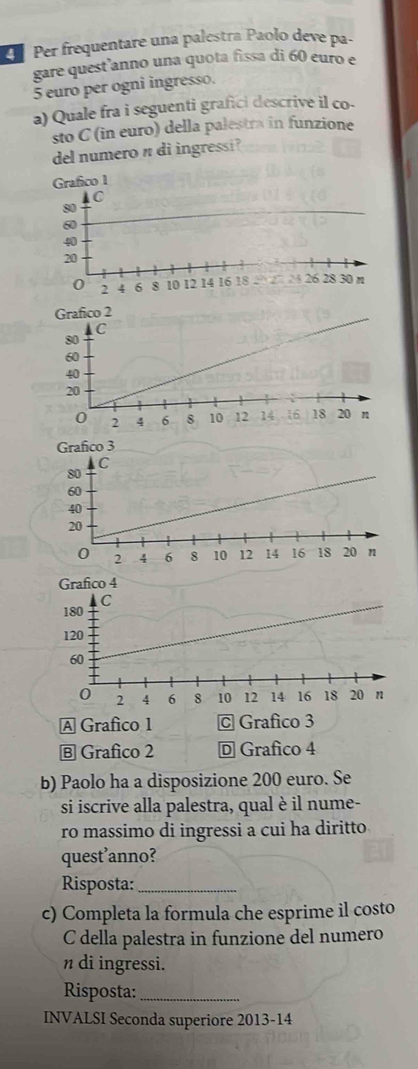 Per frequentare una palestra Paolo deve pa-
gare quest anno una quota fissa di 60 euro e
5 euro per ogni ingresso.
a) Quale fra i seguenti grafici descrive il co-
sto C (in euro) della palestra in funzione
del numero n di ingressi ?
A Grafico 1 © Grafico 3
B Grafico 2 D Grafico 4
b) Paolo ha a disposizione 200 euro. Se
si iscrive alla palestra, qual è il nume-
ro massimo di ingressi a cui ha diritto
quest’anno?
Risposta:_
c) Completa la formula che esprime il costo
C della palestra in funzione del numero
n di ingressi.
Risposta:_
INVALSI Seconda superiore 2013-14