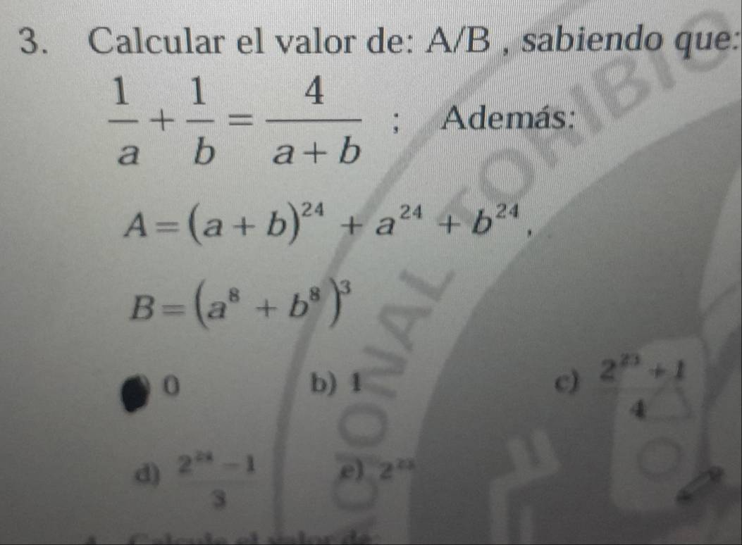 Calcular el valor de: A/B , sabiendo que:
 1/a + 1/b = 4/a+b ; Además:
A=(a+b)^24+a^(24)+b^(24),
B=(a^8+b^8)^3
0 b) 1 c)  (2^(23)+1)/4 
d)  (2^(2x)-1)/3 
e) 2^(23)