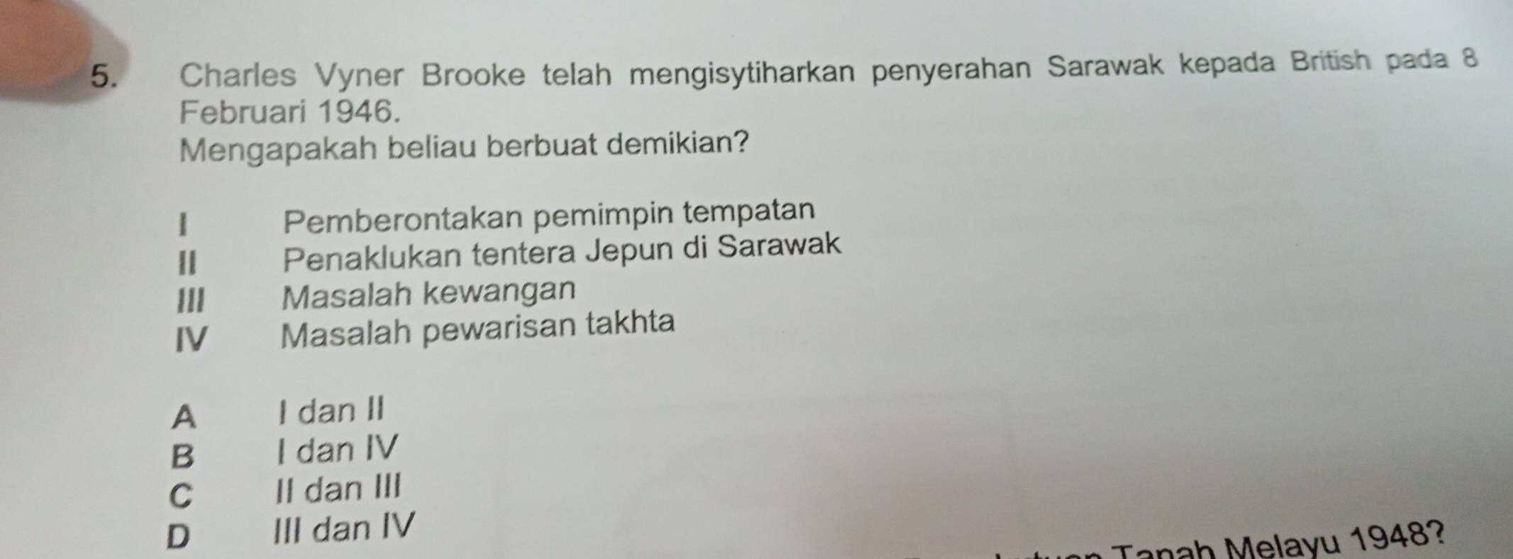 Charles Vyner Brooke telah mengisytiharkan penyerahan Sarawak kepada British pada 8
Februari 1946.
Mengapakah beliau berbuat demikian?
1 Pemberontakan pemimpin tempatan
Ⅱ Penaklukan tentera Jepun di Sarawak
III Masalah kewangan
IV Masalah pewarisan takhta
A € I dan II
B I dan IV
C£ II dan III
D III dan IV
Tanah Melayu 1948?