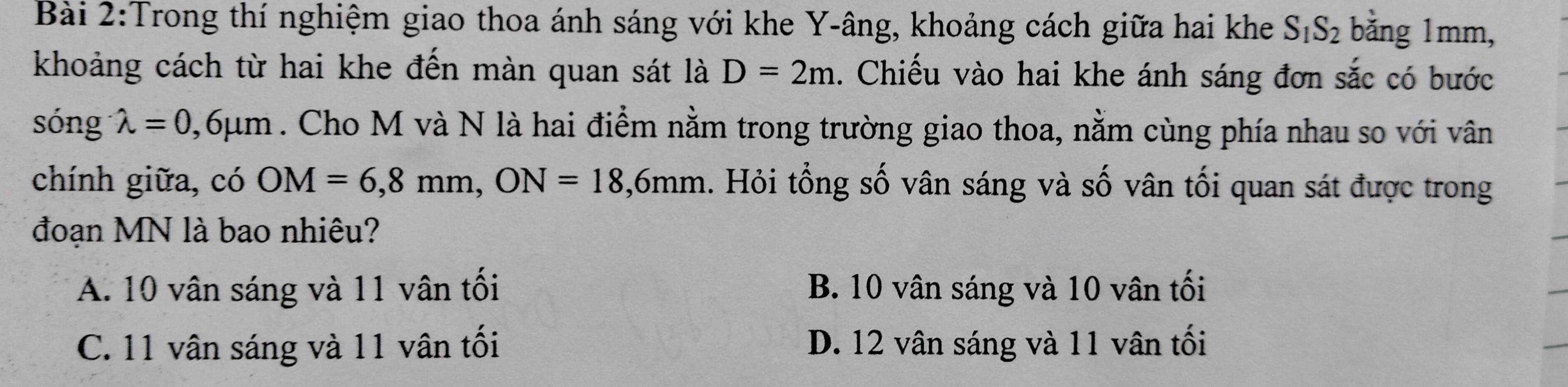 Trong thí nghiệm giao thoa ánh sáng với khe Y -âng, khoảng cách giữa hai khe S_1S_2 bằng 1mm,
khoảng cách từ hai khe đến màn quan sát là D=2m. Chiếu vào hai khe ánh sáng đơn sắc có bước
sóng lambda =0,6mu m. Cho M và N là hai điểm nằm trong trường giao thoa, nằm cùng phía nhau so với vân
chính giữa, có OM=6,8mm, ON=18,6mm. Hỏi tổng số vân sáng và số vân tối quan sát được trong
đoạn MN là bao nhiêu?
A. 10 vân sáng và 11 vân tối B. 10 vân sáng và 10 vân tối
C. 11 vân sáng và 11 vân tối D. 12 vân sáng và 11 vân tối