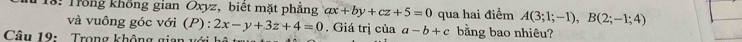 18: Trong không gian Oxyz, biết mặt phẳng ax+by+cz+5=0 qua hai điểm A(3;1;-1), B(2;-1;4)
và vuông góc với (P): 2x-y+3z+4=0. Giá trị của a-b+c bằng bao nhiêu? 
Câu 19: Trong không gian