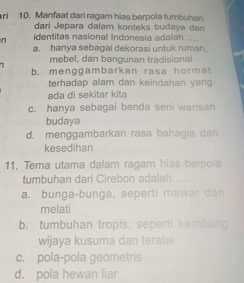 ari 10. Manfaat dari ragam hias berpola tumbuhan
dari Jepara dalam konteks budaya dan
n identitas nasional Indonesia adalah ....
a. hanya sebagai dekorasi untuk rumah,
mebel, dan bangunan tradisional
1
b. menggambarkan rasa hormat
terhadap alam dan keindahan yang
ada di sekitar kita
c. hanya sebagai benda seni warisan
budaya
d. menggambarkan rasa bahagia dan
kesedihan
11. Tema utama dalam ragam hias berpola
tumbuhan dari Cirebon adalah ....
a. bunga-bunga, seperti mawar dan
melati
b. tumbuhan tropis, seperti kembang
wijaya kusuma dan teratai
c. pola-pola geometris
d. pola hewan liar