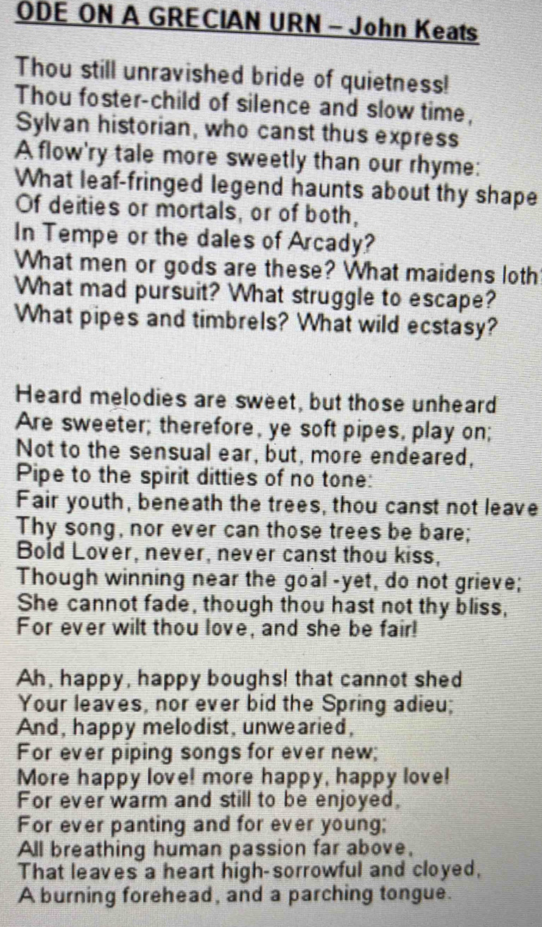 ODE ON A GRECIAN URN - John Keats 
Thou still unravished bride of quietness! 
Thou foster-child of silence and slow time, 
Sylvan historian, who canst thus express 
A flow'ry tale more sweetly than our rhyme: 
What leaf-fringed legend haunts about thy shape 
Of deities or mortals, or of both, 
In Tempe or the dales of Arcady? 
What men or gods are these? What maidens loth 
What mad pursuit? What struggle to escape? 
What pipes and timbrels? What wild ecstasy? 
Heard melodies are sweet, but those unheard 
Are sweeter; therefore, ye soft pipes, play on; 
Not to the sensual ear, but, more endeared, 
Pipe to the spirit ditties of no tone: 
Fair youth, beneath the trees, thou canst not leave 
Thy song, nor ever can those trees be bare; 
Bold Lover, never, never canst thou kiss, 
Though winning near the goal -yet, do not grieve; 
She cannot fade, though thou hast not thy bliss, 
For ever wilt thou love, and she be fair! 
Ah, happy, happy boughs! that cannot shed 
Your leaves, nor ever bid the Spring adieu; 
And, happy melodist, unwearied, 
For ever piping songs for ever new; 
More happy love! more happy, happy love! 
For ever warm and still to be enjoyed, 
For ever panting and for ever young; 
All breathing human passion far above, 
That leaves a heart high-sorrowful and cloyed, 
A burning forehead, and a parching tongue.