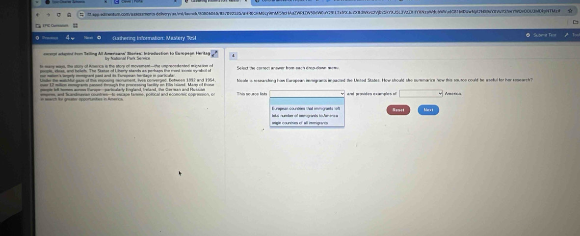 Gathering Information: Mastery Test Submit Tesi 
excepr adapeed from Telling All Americans' Stories: Introduction to European Heritac 
Ils many ways, the story of America is the story of movement—the unprecedented migration of 
people, ideas, and beliets. The Statue of Liberty stands as perhaps the most iconic symbol of 
our nation's largely immigrant past and its European heritage in particular 
Lnder the watchful gaze of this imposing monument, lives converged. Between 1892 and 1954, 
ever 12 million immigrants passed through the processing facility on Ellis Island. Many of those Nicole is researching how European immigrants impacted the United States. How should she summarize how this source could be useful for her research? 
people left homes across Europe—particularly England, Ireland, the German and Russian 
enpems, and Scandinavias countries—to escape famine, political and economic oppression, or This source lists and provides examples of □ America. 
in search for greater opportunities in America 
European countries that immigrants left Reset Next 
total number of immigrants to America 
origin countries of all immigrants