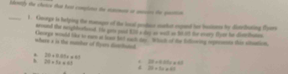 blentify the chaice that best complets the statemers io anecies te paortion.
_1. George is helping the manage of the local produr maker expand her businens by distributing flyers
around the neighborhood. Hs gets pool 120* 80 as will ao $0.03 the every Byer he disributes.
George would like to eare at lean htd nom dey Whicl of the fotloowing reprements this situation,
where a is the number of flyers distibuted
a. 20+0.05x≤ 65
20°approx d 68
D. 20+5x≤ 65 4 20* 1a* 4a