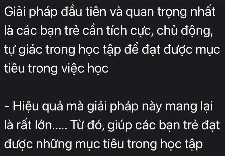 Giải pháp đầu tiên và quan trọng nhất 
là các bạn trẻ cần tích cực, chủ động, 
tự giác trong học tập để đạt được mục 
tiêu trong việc học 
- Hiệu quả mà giải pháp này mang lại 
là rất lớn..... Từ đó, giúp các bạn trẻ đạt 
được những mục tiêu trong học tập