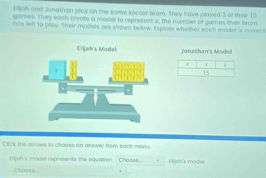 Elijah and Jonathan play on the same soccer team. They have played 3 of their 15
games. They each create a model to represent 2, the number of games their team 
has left to play. Their models are shown below. Explain whether each model is correct 
Jonathan's Model
x x x
15
Click the arrows to choose an answer from each menu 
E lijah's model represents the equation Choose.. . Elijah's model 
Choose.