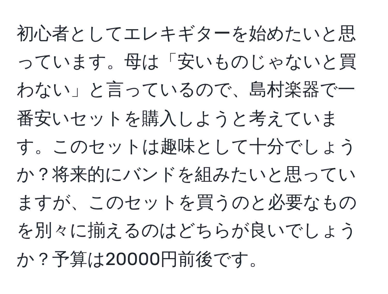 初心者としてエレキギターを始めたいと思っています。母は「安いものじゃないと買わない」と言っているので、島村楽器で一番安いセットを購入しようと考えています。このセットは趣味として十分でしょうか？将来的にバンドを組みたいと思っていますが、このセットを買うのと必要なものを別々に揃えるのはどちらが良いでしょうか？予算は20000円前後です。