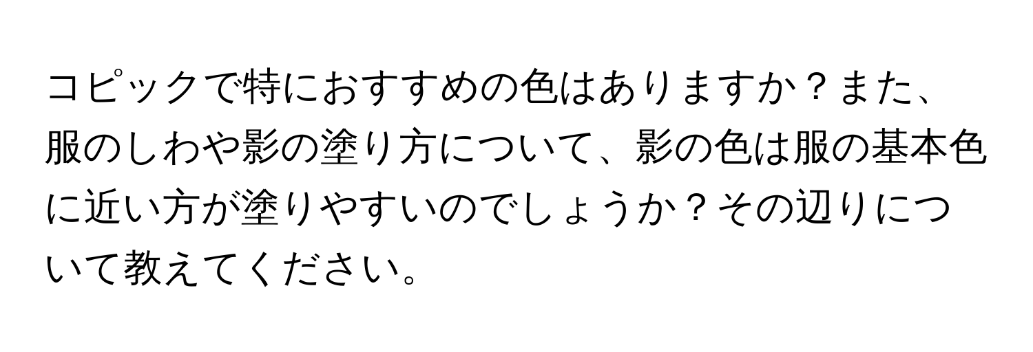 コピックで特におすすめの色はありますか？また、服のしわや影の塗り方について、影の色は服の基本色に近い方が塗りやすいのでしょうか？その辺りについて教えてください。