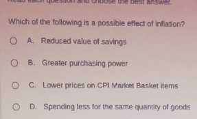 quesson and chbuse the best answer.
Which of the following is a possible effect of inflation?
A. Reduced value of savings
B. Greater purchasing power
C. Lower prices on CPI Market Basket items
D. Spending less for the same quantity of goods