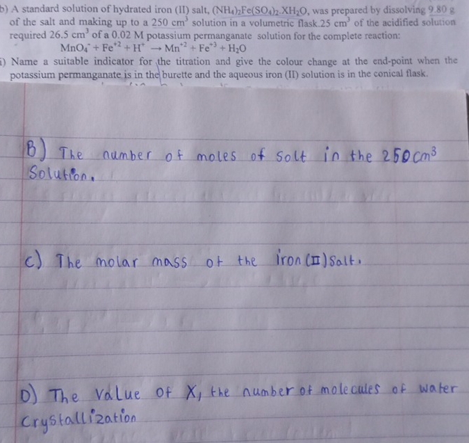 A standard solution of hydrated iron (II) salt, (NH_4)_2Fe(SO_4)_2.XH_2O , was prepared by dissolving 9.80 g
of the salt and making up to a 250cm^3 solution in a volumetric flask 25cm^3 of the acidified solution 
required 26.5cm^3 of a 0.02 M potassium permanganate solution for the complete reaction:
MnO_4^(-+Fe^+2)+H^+to Mn^(+2)+Fe^(+3)+H_2O
i) Name a suitable indicator for the titration and give the colour change at the end-point when the 
potassium permanganate is in the burette and the aqueous iron (II) solution is in the conical flask.