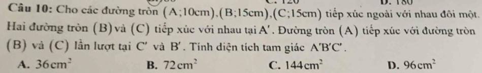 180
Câu 10: Cho các đường tròn (A;10cm), (B;15cm), (C;15cm) tiếp xúc ngoài với nhau đôi một.
Hai đường tròn (B)và (C) tiếp xúc với nhau tại A'. Đường tròn (A) tiếp xúc với đường tròn
(B) và (C) lần lượt tại C' và B'. Tính diện tích tam giác A'B'C'.
A. 36cm^2 B. 72cm^2 C. 144cm^2 D. 96cm^2