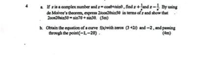 a If z is a complex number and z= cosθ+sinθ , find z+ 1/z  nd x- 1/x  By using 
de Moivre’s theorem, express 2/cos20sin50 in terms of z and show that 
2oos20sin3 50=sin 70+sin 30. (5m) 
b. Obtain the equation of a curve f(x) with zeros (3+2i) an d-2 , and passing 
through the point (-1,-20). (4m)