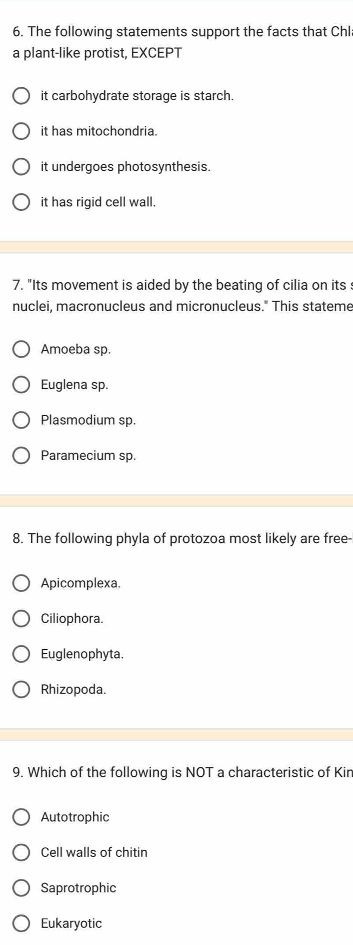 The following statements support the facts that Chl
a plant-like protist, EXCEPT
it carbohydrate storage is starch.
it has mitochondria.
it undergoes photosynthesis.
it has rigid cell wall.
7. "Its movement is aided by the beating of cilia on its :
nuclei, macronucleus and micronucleus." This stateme
Amoeba sp.
Euglena sp.
Plasmodium sp.
Paramecium sp.
8. The following phyla of protozoa most likely are free-
Apicomplexa.
Ciliophora.
Euglenophyta.
Rhizopoda.
9. Which of the following is NOT a characteristic of Kin
Autotrophic
Cell walls of chitin
Saprotrophic
Eukaryotic