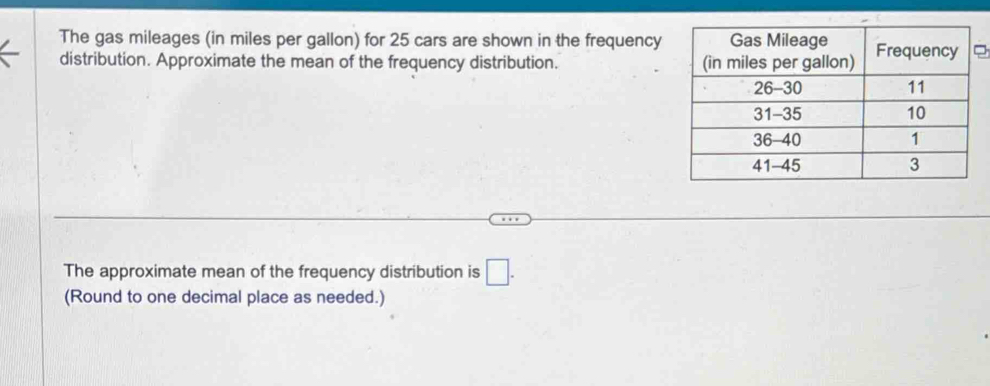 The gas mileages (in miles per gallon) for 25 cars are shown in the frequency 
distribution. Approximate the mean of the frequency distribution. 
The approximate mean of the frequency distribution is □. 
(Round to one decimal place as needed.)