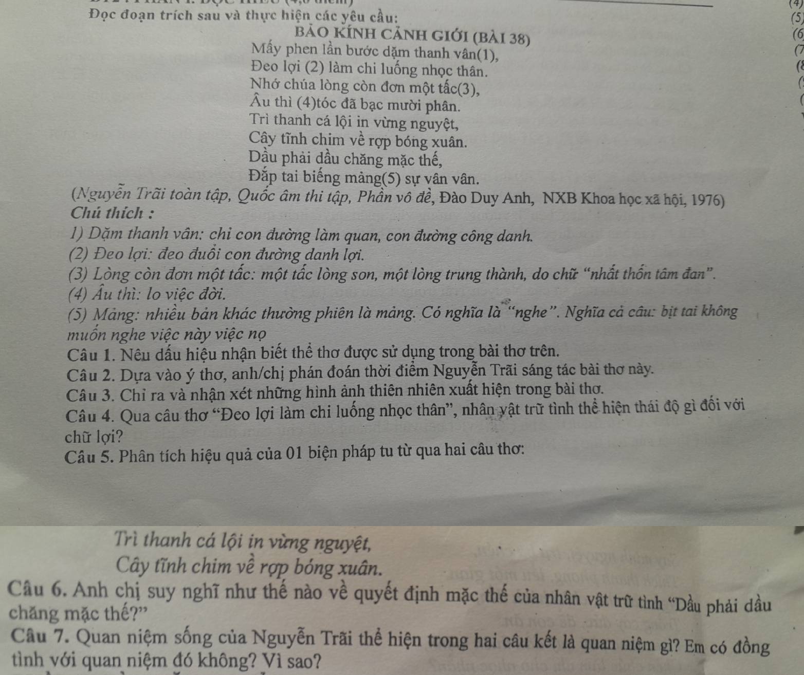 Đọc đoạn trích sau và thực hiện các yêu cầu: (4) (5)
(6
bảo KÍnh cảnh giới (bài 38) (7
Mấy phen lần bước dặm thanh vân(1), a
Đeo lợi (2) làm chi luống nhọc thân.
Nhớ chúa lòng còn đơn một tấc(3),
Âu thì (4)tóc đã bạc mười phân.
Trì thanh cá lội in vừng nguyệt,
Cây tĩnh chim về rợp bóng xuân.
Dầu phải dầu chăng mặc thế,
Đắp tai biếng màng(5) sự vân vân.
(Nguyễn Trãi toàn tập, Quốc âm thi tập, Phần vô đề, Đào Duy Anh, NXB Khoa học xã hội, 1976)
Chú thích :
1) Dặm thanh vân: chi con đường làm quan, con đường công danh.
(2) Đeo lợi: đeo đuổi con đường danh lợi.
(3) Lòng còn đơn một tấc: một tấc lòng son, một lòng trung thành, do chữ “nhất thốn tâm đan”.
(4) Ấu thì: lo việc đời.
(5) Mảng: nhiều bản khác thường phiên là mảng. Có nghĩa là “nghe”. Nghĩa cả câu: bịt tai không
muốn nghe việc này việc nọ
Câu 1. Nêu dấu hiệu nhận biết thể thơ được sử dụng trong bài thơ trên.
Câu 2. Dựa vào ý thơ, anh/chị phán đoán thời điểm Nguyễn Trãi sáng tác bài thơ này.
Câu 3. Chỉ ra và nhận xét những hình ảnh thiên nhiên xuất hiện trong bài thơ.
Câu 4. Qua câu thơ “Đeo lợi làm chi luống nhọc thân”, nhân vật trữ tình thể hiện thái độ gì đối với
chữ lợi?
Câu 5. Phân tích hiệu quả của 01 biện pháp tu từ qua hai câu thơ:
Trì thanh cá lội in vừng nguyệt,
Cây tĩnh chim về rợp bóng xuân.
Câu 6. Anh chị suy nghĩ như thế nào về quyết định mặc thế của nhân vật trữ tình “Dầu phải dầu
chăng mặc thế?”
Câu 7. Quan niệm sống của Nguyễn Trãi thể hiện trong hai câu kết là quan niệm gì? Em có đồng
tình với quan niệm đó không? Vì sao?