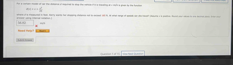 For a certain model of car the distance d required to stop the vehicle if it is traveling at v mi/h is given by the function
d(v)=v+ v^2/25 
where d is measured in feet. Kerry wants her stopping distance not to exceed 165 ft. At what range of speeds can she travel? (Assume v is positive. Round your values to one decimal place. Enter your 
answer using interval notation.)
56.82 mV/h
× 
Need Help? Read It 
Submit Answer 
Question 1 of 15 View Next Question