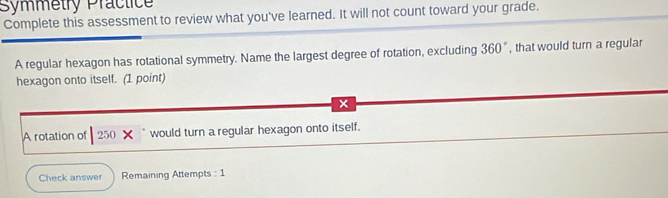 Symmetry Practice 
Complete this assessment to review what you've learned. It will not count toward your grade.
37°
A regular hexagon has rotational symmetry. Name the largest degree of rotation, excluding 3 60°, that would turn a regular 
hexagon onto itself. (1 point)
x
A rotation of 250 would turn a regular hexagon onto itself. 
Check answer Remaining Attempts : 1