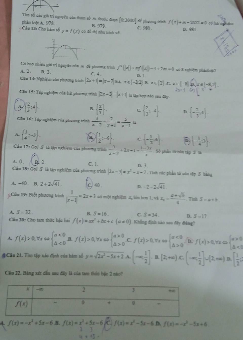 ác giả trị nguyên của tham số 1 thuộc đoạn [0;3000] để phương trình f(x)+m-2022=0 có hai nghiệm
phân biệt A. 978, B. 979 C. 900 . D. 981.
Câu 13: Cho hàm số y=f(x) có đồ thị như hình vE.
Có bao nhiêu giá trị nguyên của mơ đề phương trình f^2(|x|)+mf(|x|)-4+2m=0 có 8 nghiệm phínbiệ?
A. 2 . B. 3 . C. 4 . D. 1
Câu 14: Nghiệm của phương trình |2x+1|=|x-7|iA.x∈ (-3,2) B. x∈  2 C. x∈  -8 x∈  -8,2
Câu 15: Tập nghiệm của bắt phương trình |2x-3|=|x+1| là tập hợp nào sau đây.
A   2/3 ;4 .
B.   2/3  .   2/3 ;-4 . D.  - 2/3 :4 .
C.
Câu 16: Tập nghiệm của phương trình  3/x-2 - 2/x+1 = 5/x-1 
A.   1/4 ;-3 .
B.   1/2 ;-6 . C.  - 1/2 :6 . 6  - 1/4 ,3 .
Câu 17: Gọi S là tập nghiệm của phương trình  3/x-2 +2x-1= (1-3x)/x . Số phần từ của tập S là
A. 0 . B. 2 . C. 1. D. 3 .
Câu 18: Gọi S là tập nghiệm của phương trình |2x-3|=x^2-x-7. Tích các phần từ của tập S. bằng
A. -40 . ₹B. 2+2sqrt(41). C, 40 . D. -2-2sqrt(41).
Câu 19: Biết phương trình  1/|x-1| =2x+3 có một nghiệm x_0 lón hơn 1, và x_0= (a+sqrt(b))/4 . Tính S=a+b.
A. S=32. B. S=16. C. S=34. D. S=17.
Câu 20: Cho tam thức bậc hai f(x)=ax^2+bx+c(a!= 0). Khẳng định nào sau đây đáng?
A. f(x)>0,forall xLeftrightarrow beginarrayl a<0 △ <0endarray. .B. f(x)>0,forall xLeftrightarrow beginarrayl a>0 △ >0endarray..C. f(x)>0,forall xLeftrightarrow beginarrayl a<0 △ >0endarray. D f(x)>0,forall xLeftrightarrow beginarrayl a>0 △ <0endarray.
# Câu 21. Tìm tập xác định của hàm số y=sqrt(2x^2-5x+2)-A. (-∈fty ; 1/2 ]. . [2;+∈fty ).C.(-∈fty , 1/2 ]∪ [2,+∈fty )B D.[ 1/2 ;
Câu 22. Bảng xét dầu sau đây là của tam thức bậc 2 nào?
A f(x)=-x^2+5x-6 .B. f(x)=x^2+5x-6 C. f(x)=x^2-5x-6 .D, f(x)=-x^2-5x+6.
2 3
+15