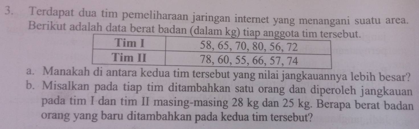 Terdapat dua tim pemeliharaan jaringan internet yang menangani suatu area. 
Berikut adalah data berat badan (dalam t. 
a. Manakah di antara kedua tim tersebut yang nilai jangkauannya lebih besar? 
b. Misalkan pada tiap tim ditambahkan satu orang dan diperoleh jangkauan 
pada tim I dan tim II masing-masing 28 kg dan 25 kg. Berapa berat badan 
orang yang baru ditambahkan pada kedua tim tersebut?