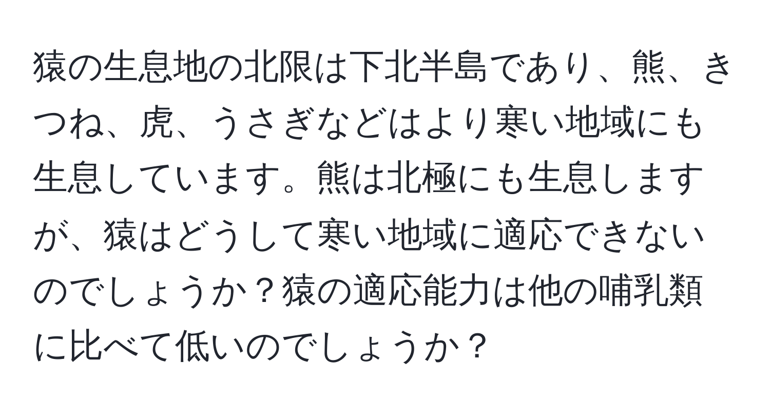 猿の生息地の北限は下北半島であり、熊、きつね、虎、うさぎなどはより寒い地域にも生息しています。熊は北極にも生息しますが、猿はどうして寒い地域に適応できないのでしょうか？猿の適応能力は他の哺乳類に比べて低いのでしょうか？