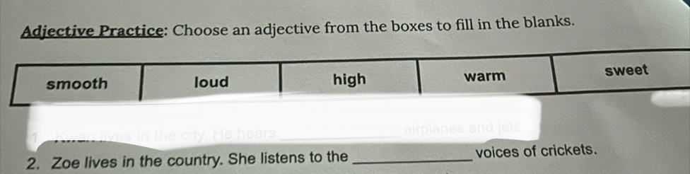 Adjective Practice: Choose an adjective from the boxes to fill in the blanks. 
y. He hears_ 
2. Zoe lives in the country. She listens to the _voices of crickets.