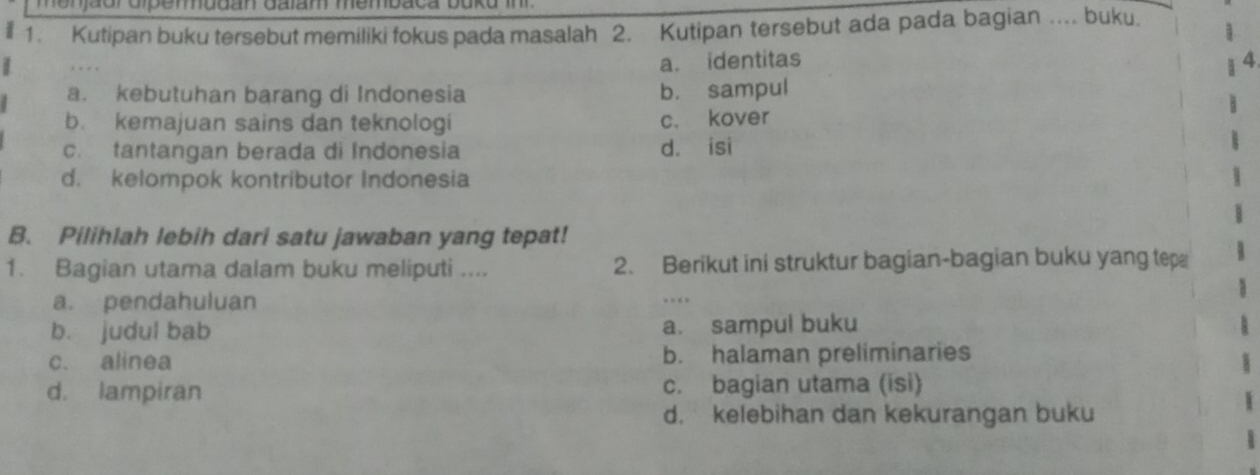 Kutipan buku tersebut memiliki fokus pada masalah 2. Kutipan tersebut ada pada bagian .... buku.
. . .
a. identitas A
a. kebutuhan barang di Indonesia b. sampul
b. kemajuan sains dan teknologi c. kover
c. tantangan berada di Indonesia d. isi
d. kelompok kontributor Indonesia
B. Pilihlah lebih dari satu jawaban yang tepat!
1. Bagian utama dalam buku meliputi .... 2. Berikut ini struktur bagian-bagian buku yang tep
a. pendahuluan
b. judul bab a. sampul buku
c. alinea b. halaman preliminaries
d. lampiran c. bagian utama (isi)
d. kelebihan dan kekurangan buku