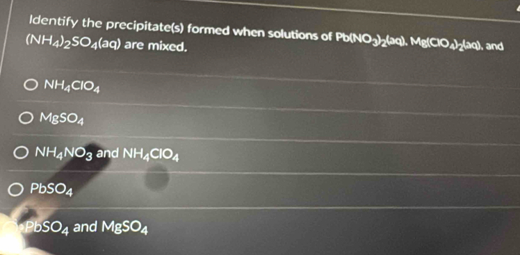 ldentify the precipitate(s) formed when solutions of Pb(NO_3)_2(aq).Mg(ClO_4)_2(aq)
(NH_4)_2SO_4(aq) are mixed. , and
NH_4ClO_4
MgSO_4
NH_4NO_3 and NH_4ClO_4
PbSO_4
PbSO_4 and MgSO_4