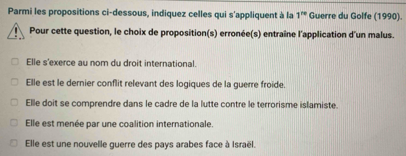 Parmi les propositions ci-dessous, indiquez celles qui s’appliquent à la 1^(re) Guerre du Golfe (1990).
Pour cette question, le choix de proposition(s) erronée(s) entraîne l’application d’un malus.
Elle s’exerce au nom du droit international.
Elle est le dernier conflit relevant des logiques de la guerre froide.
Elle doit se comprendre dans le cadre de la lutte contre le terrorisme islamiste.
Elle est menée par une coalition internationale.
Elle est une nouvelle guerre des pays arabes face à Israël.