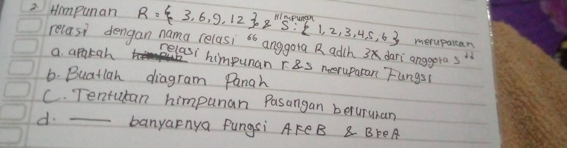 Himpunan R= 3,6,9,12 ,8Himpurgan:2,2,3,4,5,6 merupalcan
relasi dengan nama relasi 66 anggota R adth 3 dari anggera s^(22)
a. apakah
relasi himpuan ras meruparan Fungs
6-Buatlan diagram Panah
C. Tentuban himpunan Pasangan berururan
d. _banyarnya fungsi AFCB 8 BFEA