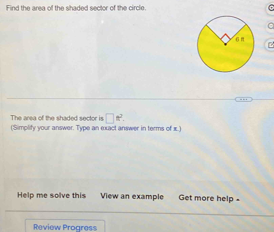 Find the area of the shaded sector of the circle. 
The area of the shaded sector is □ ft^2. 
(Simplify your answer. Type an exact answer in terms of π.) 
Help me solve this View an example Get more help 
Review Progress