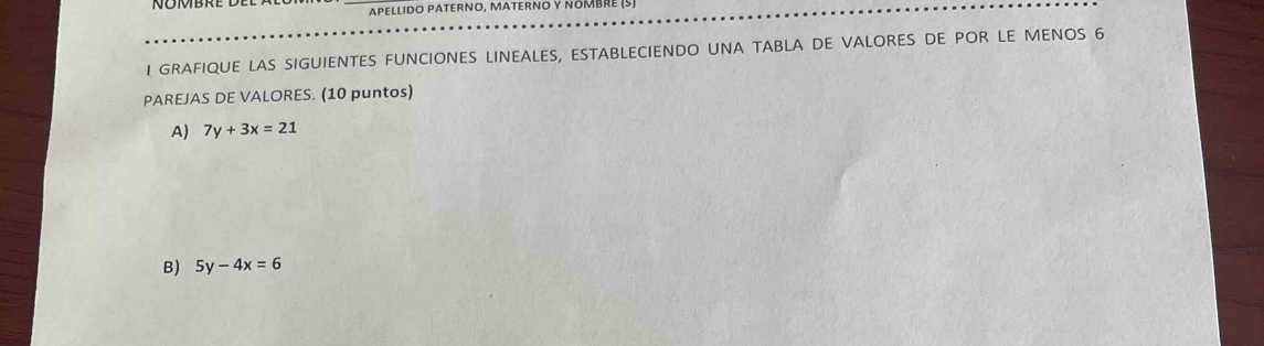 ApeLlido PAternO, MaterνO y nÖMbRE (5)
I GRAFIQUE LAS SIGUIENTES FUNCIONES LINEALES, ESTABLECIENDO UNA TABLA DE VALORES DE POR LE MENOS 6
PAREJAS DE VALORES. (10 puntos)
A) 7y+3x=21
B) 5y-4x=6