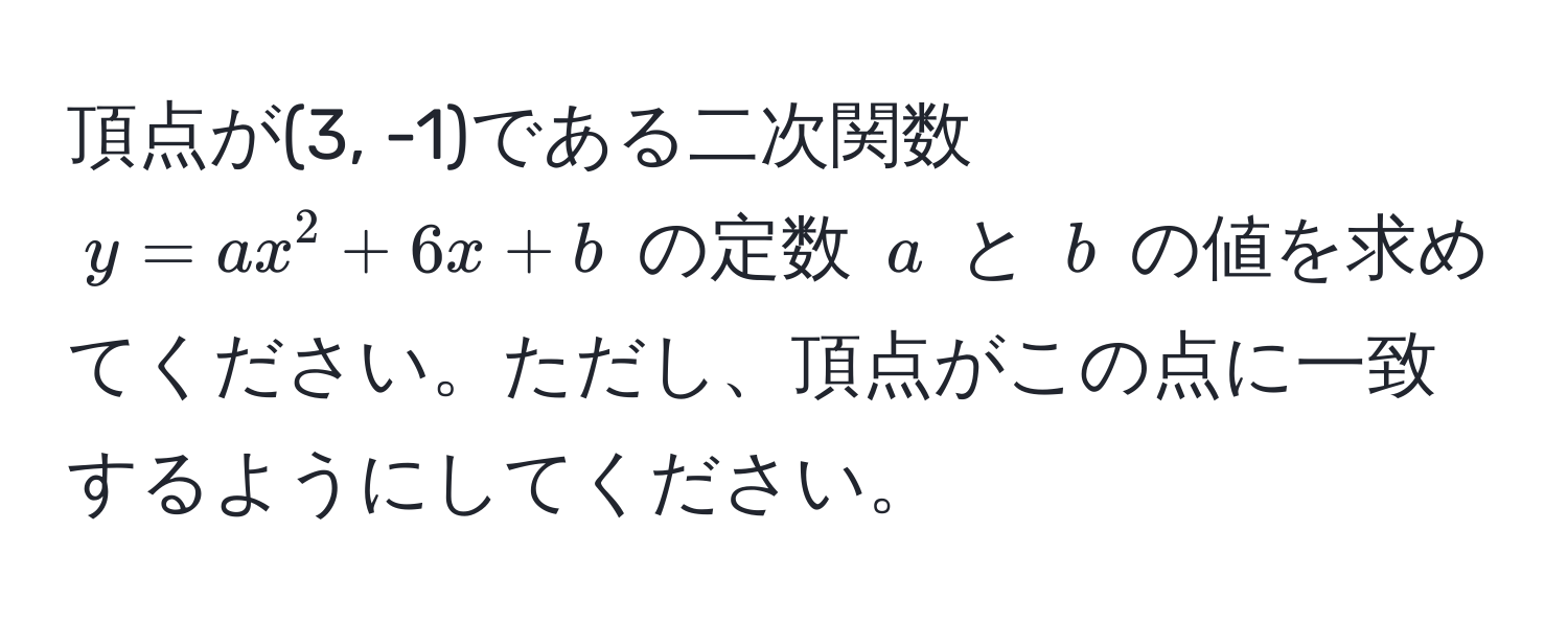 頂点が(3, -1)である二次関数 $y = ax^2 + 6x + b$ の定数 $a$ と $b$ の値を求めてください。ただし、頂点がこの点に一致するようにしてください。