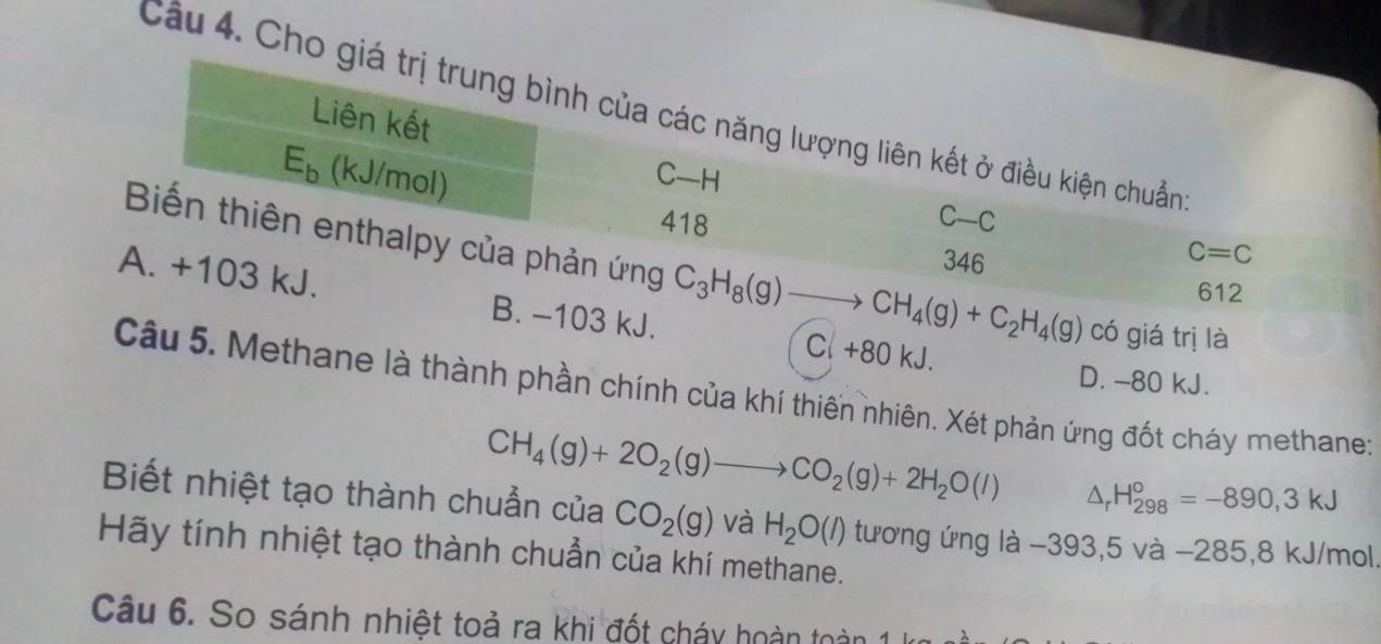 Cầu 4. Cho giá trị trung bình của các năng lượng liên kết ở điều kiện chuẩn
Liên kết
E_b (kJ/mol)
C—H
418 C-C
346
C=C
Biến thiên enthalpy của phản ứng C_3H_8(g)to CH_4(g)+C_2H_4(g) có giá trị là
A. +103 kJ. B. -103 kJ.
612
Cl +80 kJ. D. -80 kJ.
Câu 5. Methane là thành phần chính của khí thiến nhiên. Xét phản ứng đốt cháy methane;
CH_4(g)+2O_2(g)to CO_2(g)+2H_2O(l) △ _rH_(298)°=-890,3kJ
Biết nhiệt tạo thành chuẩn của CO_2(g) và H_2O(l)
Hãy tính nhiệt tạo thành chuẩn của khí methane. tương ứng là −393,5 và −285, 8 kJ/mol,
Câu 6. So sánh nhiệt toả ra khi đốt cháy hoàn toàn 1 kg