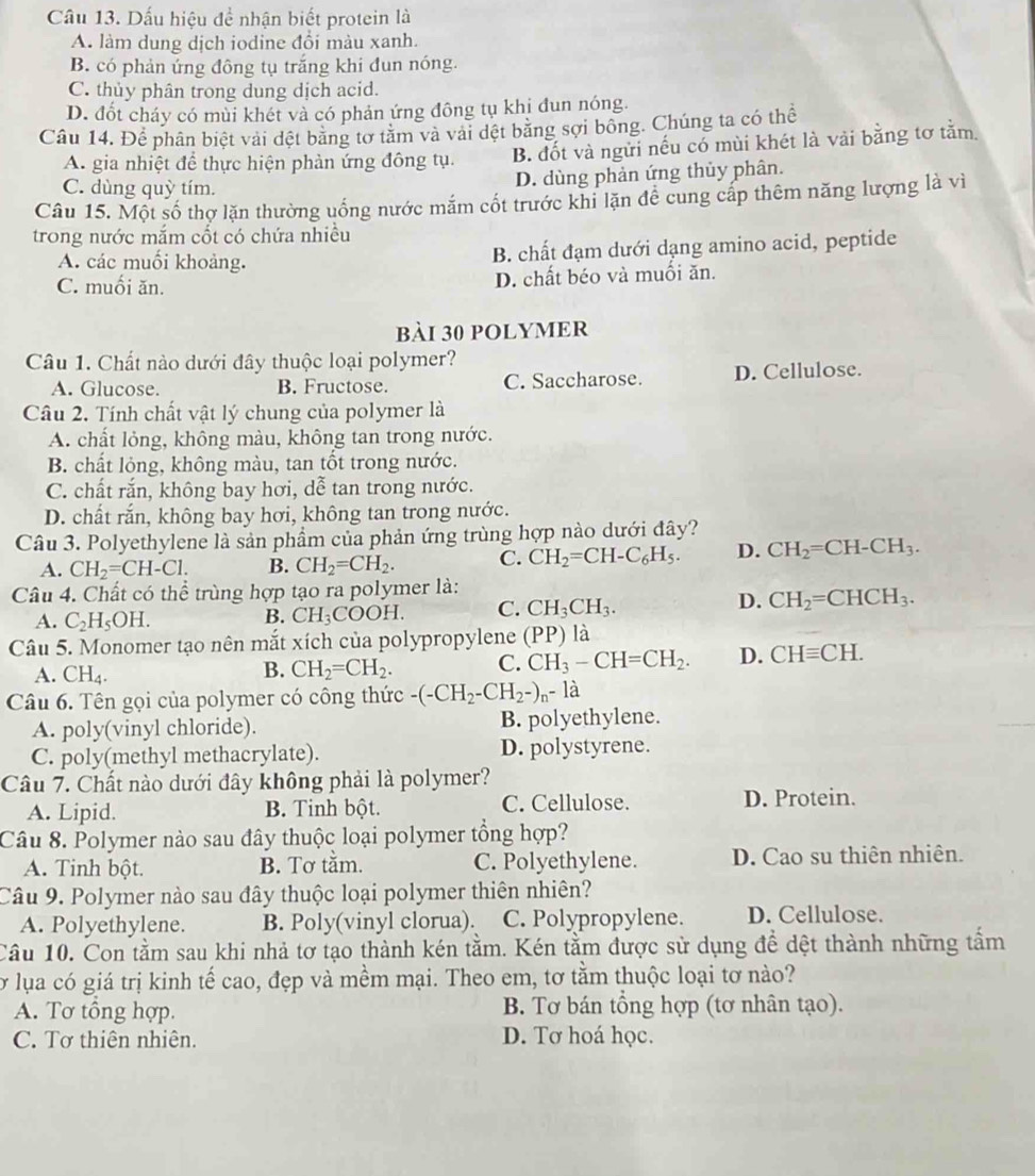 Dấu hiệu để nhận biết protein là
A. làm dung dịch iodine đổi màu xanh.
B. có phản ứng đông tụ trắng khi đun nóng.
C. thủy phân trong dung dịch acid.
D. đốt cháy có mùi khét và có phản ứng đông tụ khị đun nóng.
Câu 14. Để phân biệt vài đệt bằng tơ tằm và vài dệt bằng sợi bông. Chúng ta có thể
A. gia nhiệt để thực hiện phàn ứng đông tụ. B. đốt và ngừi nếu có mùi khét là vải bằng tơ tằm.
C. dùng quỳ tím.
D. dùng phản ứng thủy phân.
Câu 15. Một số thợ lặn thường uống nước mắm cốt trước khi lặn đễ cung cấp thêm năng lượng là vì
trong nước mắm cốt có chứa nhiều
A. các muối khoảng. B. chất đạm dưới dạng amino acid, peptide
C. muối ăn. D. chất béo và muồi ăn.
bài 30 polymer
Câu 1. Chất nào dưới đây thuộc loại polymer?
A. Glucose. B. Fructose. C. Saccharose. D. Cellulose.
Câu 2. Tính chất vật lý chung của polymer là
A. chất lỏng, không màu, không tan trong nước.
B. chất lỏng, không màu, tan tốt trong nước.
C. chất rắn, không bay hơi, dễ tan trong nước.
D. chất rắn, không bay hơi, không tan trong nước.
Câu 3. Polyethylene là sản phẩm của phản ứng trùng hợp nào dưới đây?
A. CH_2=CH-Cl. B. CH_2=CH_2. C. CH_2=CH-C_6H_5. D. CH_2=CH-CH_3.
Câu 4. Chất có thể trùng hợp tạo ra polymer là:
A. C_2H_5OH.
B. CH_3COOH. C. CH_3CH_3. D. CH_2=CHCH_3.
Câu 5. Monomer tạo nên mắt xích của polypropylene (PP) là
A. CH_4.
B. CH_2=CH_2. C. CH_3-CH=CH_2. D. CHequiv CH.
Câu 6. Tên gọi của polymer có công thức -(-CH_2-CH_2-)_n-1dot a
A. poly(vinyl chloride). B. polyethylene.
C. poly(methyl methacrylate). D. polystyrene.
Câu 7. Chất nào dưới đây không phải là polymer?
A. Lipid. B. Tinh bột. C. Cellulose. D. Protein.
Câu 8. Polymer nào sau đây thuộc loại polymer tổng hợp?
A. Tinh bột. B. Tơ tằm. C. Polyethylene. D. Cao su thiên nhiên.
Câu 9. Polymer nào sau đây thuộc loại polymer thiên nhiên?
A. Polyethylene. B. Poly(vinyl clorua). C. Polypropylene. D. Cellulose.
Cầu 10. Con tằm sau khi nhả tơ tạo thành kén tằm. Kén tằm được sử dụng để dệt thành những tấm
Tở lụa có giá trị kinh tế cao, đẹp và mềm mại. Theo em, tơ tằm thuộc loại tơ nào?
A. Tơ tổng hợp. B. Tơ bán tổng hợp (tơ nhân tạo).
C. Tơ thiên nhiên. D. Tơ hoá học.