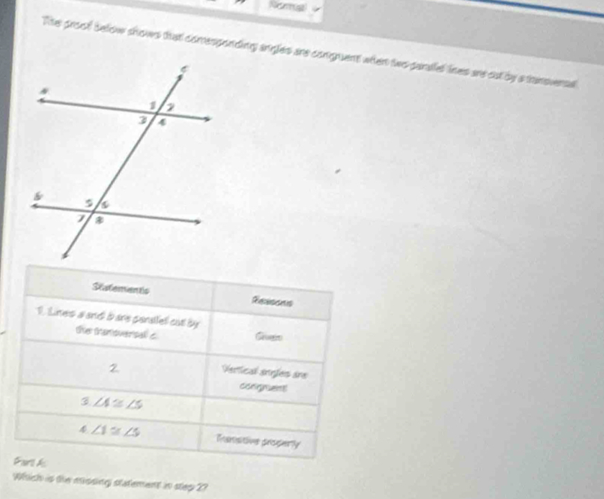 Reras 
Te proof below shows that comesponding angles are conguent when two parallel lines are cut by a tansveral 
Statementc Rersens 
1. Lines a and b are peralfel cat by Grueiro 
the tranoversal c
2 
Vertical anfes áre 
congnent 
3 ∠ A≌ ∠ S
4 ∠ 1≌ ∠ 5 Ranstive proderly 
Fart A 
Which is the mosing statement in step 2?