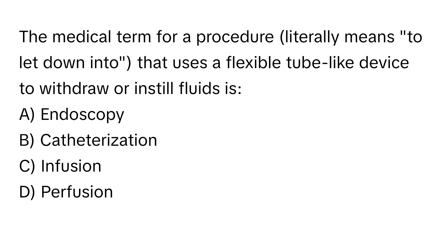 The medical term for a procedure (literally means "to let down into") that uses a flexible tube-like device to withdraw or instill fluids is:

A) Endoscopy 
B) Catheterization 
C) Infusion 
D) Perfusion